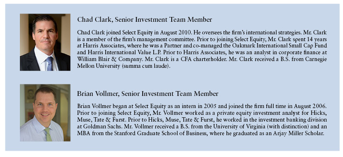 Chad Clark, Senior Investment Team Member  Chad Clark joined Select Equity in August 2010. He oversees the firm's international strategies. Mr. Clark is a member of the firm's management committee. Prior to joining Select Equity, Mr. Clark spent 14 years at Harris Associates, where he was a Partner and co-manageed the Oakmark International Small Cap Fund and Harris International Value L.P. Prior to Harris Associates, he was an analyst in corporate finance at William Blair & Company. Mr. Clark is a CFA chartholder. Mr. Clark received a B.S from Carnegie Mellon University (summa cum laude).  Brian Vollmer, Senior Investment Team Member  Brian Vollmer began at Select Equity as an intern in 2005 and joined the firm full time in August 2006. Prior to joining Select Equity , Mr. Vollmer worked as a private equity investment analyst for Hicks, Muse, Tate & Furst. Prior to Hicks, Muse, Tate & Furst, he worked in the investment banking division at Goldman Sachs. Mr. Vollmer received a B.S. from the University of Virginia (with distinction) and in MBS from the Standford Graduate School of Business, where he graduated as an Arjay Miller Scholar.