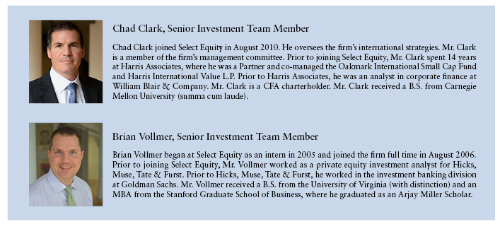 Chad Clark, Senior Investment Team Member  Chad Clark joined Select Equity in August 2010. He oversees the firm's international strategies. Mr. Clark is a member of the firm's management committee. Prior to joining Select Equity, Mr. Clark spent 14 years at Harris Associates, where he was a Partner and co-manageed the Oakmark International Small Cap Fund and Harris International Value L.P. Prior to Harris Associates, he was an analyst in corporate finance at William Blair & Company. Mr. Clark is a CFA chartholder. Mr. Clark received a B.S from Carnegie Mellon University (summa cum laude).  Brian Vollmer, Senior Investment Team Member  Brian Vollmer began at Select Equity as an intern in 2005 and joined the firm full time in August 2006. Prior to joining Select Equity , Mr. Vollmer worked as a private equity investment analyst for Hicks, Muse, Tate & Furst. Prior to Hicks, Muse, Tate & Furst, he worked in the investment banking division at Goldman Sachs. Mr. Vollmer received a B.S. from the University of Virginia (with distinction) and in MBS from the Standford Graduate School of Business, where he graduated as an Arjay Miller Scholar.